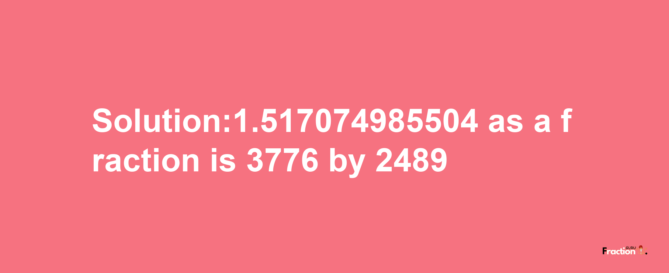 Solution:1.517074985504 as a fraction is 3776/2489