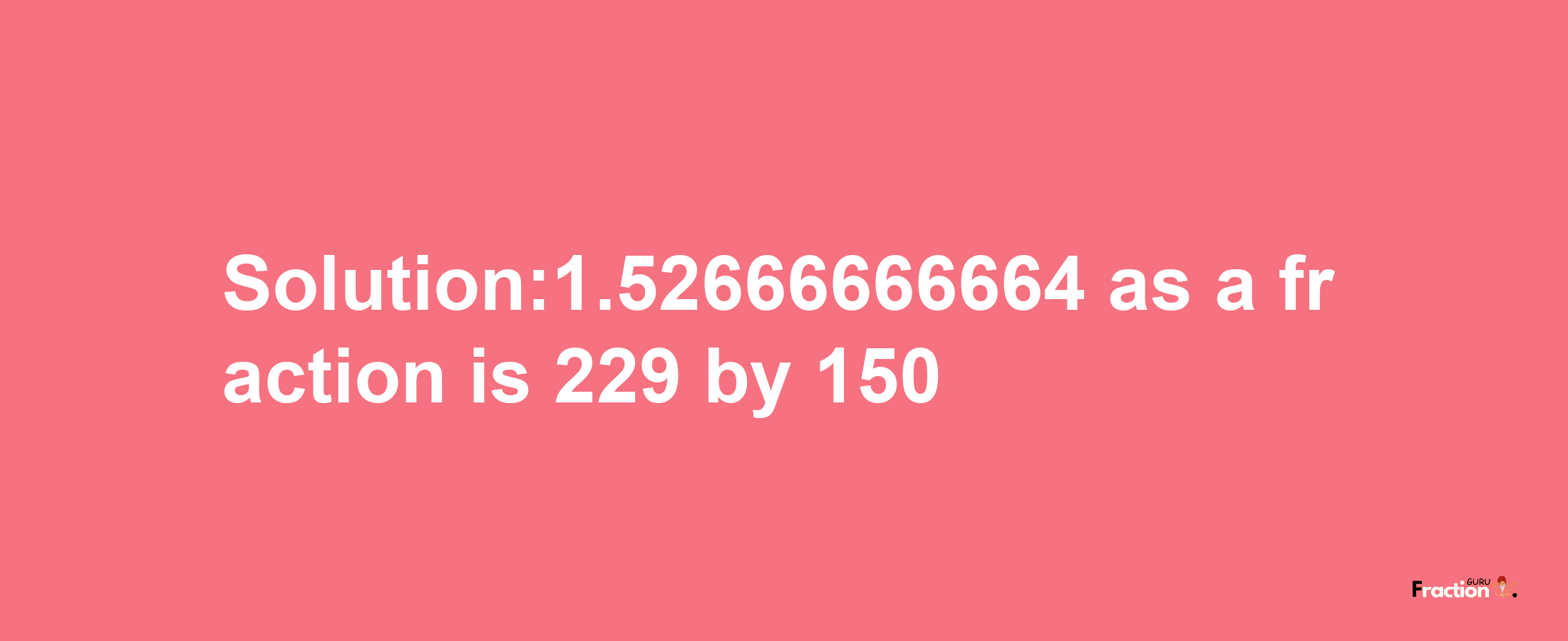 Solution:1.52666666664 as a fraction is 229/150