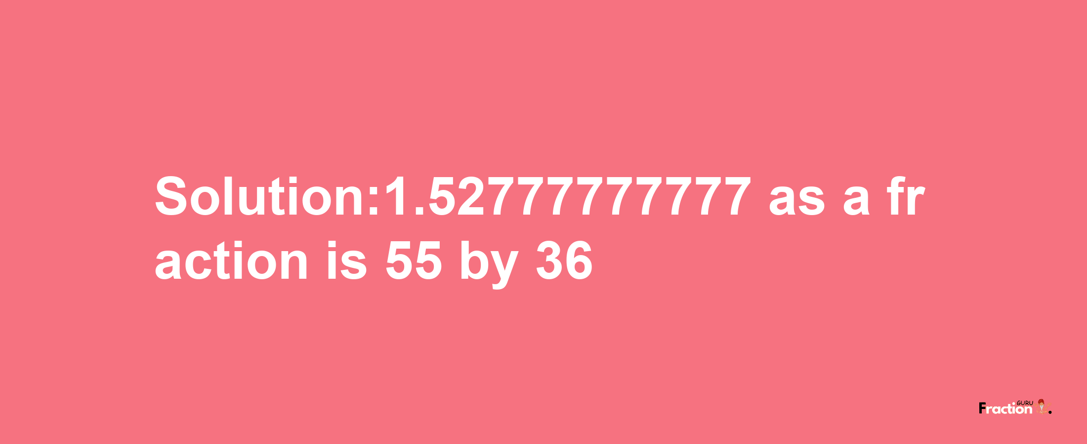 Solution:1.52777777777 as a fraction is 55/36