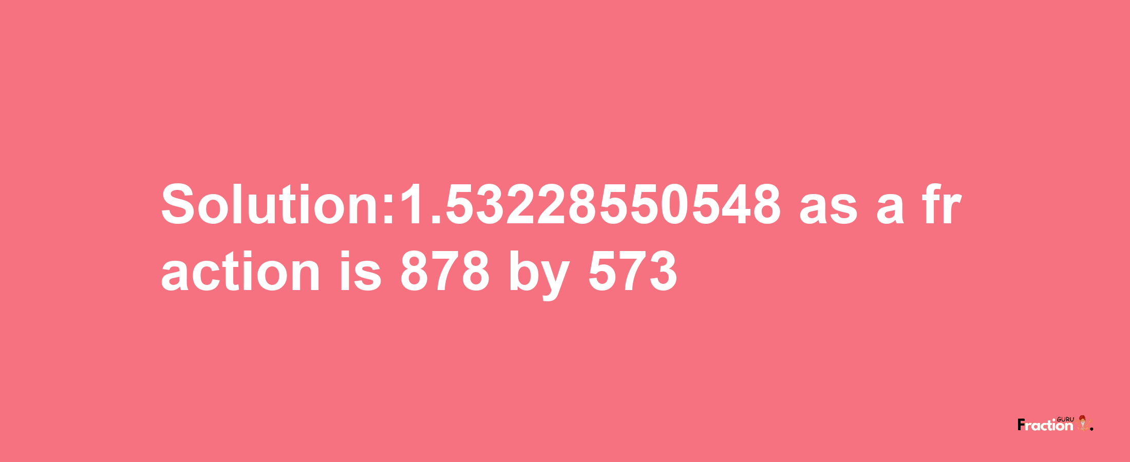 Solution:1.53228550548 as a fraction is 878/573