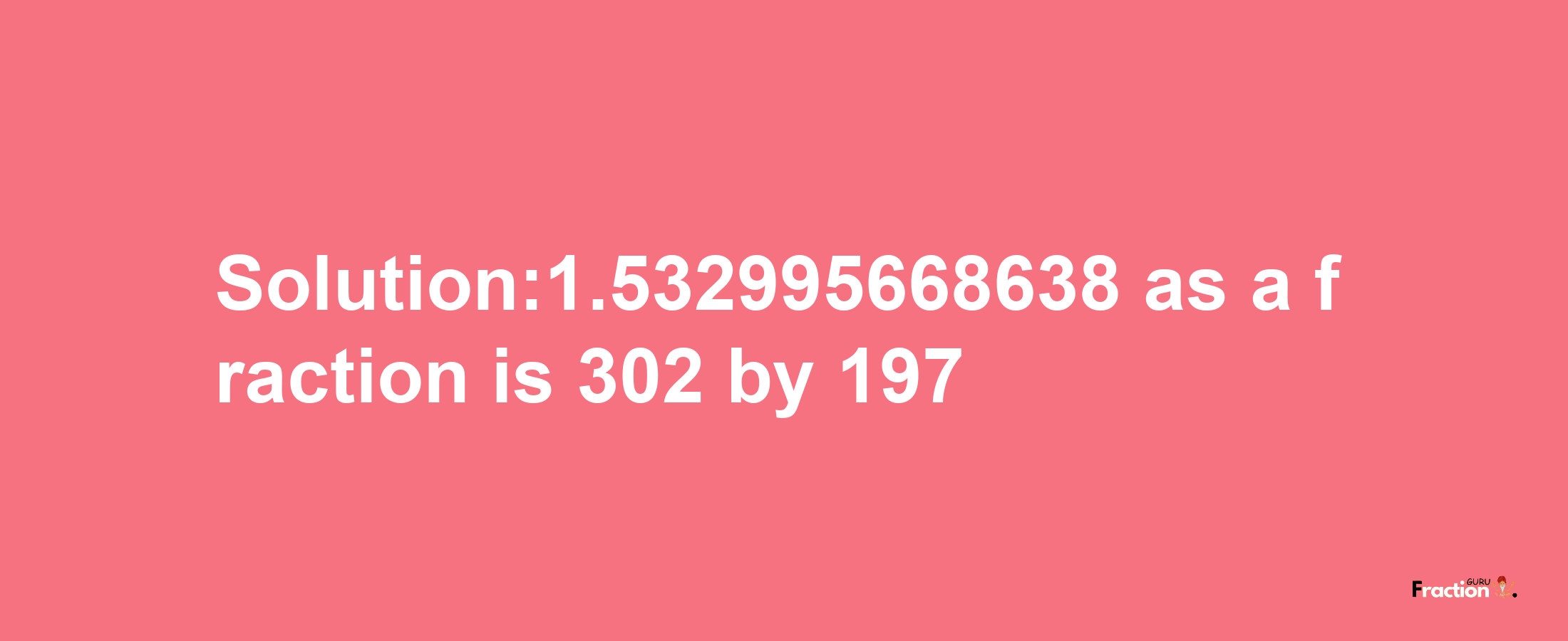 Solution:1.532995668638 as a fraction is 302/197