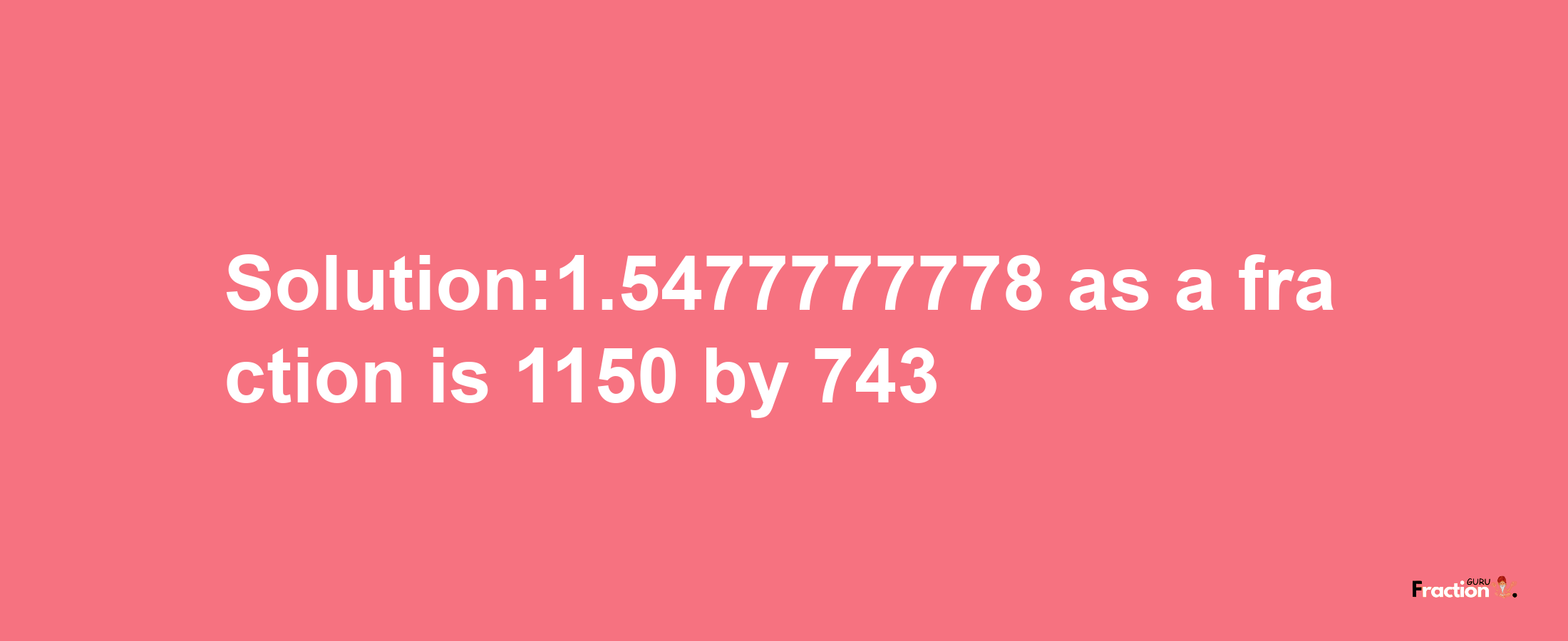 Solution:1.5477777778 as a fraction is 1150/743