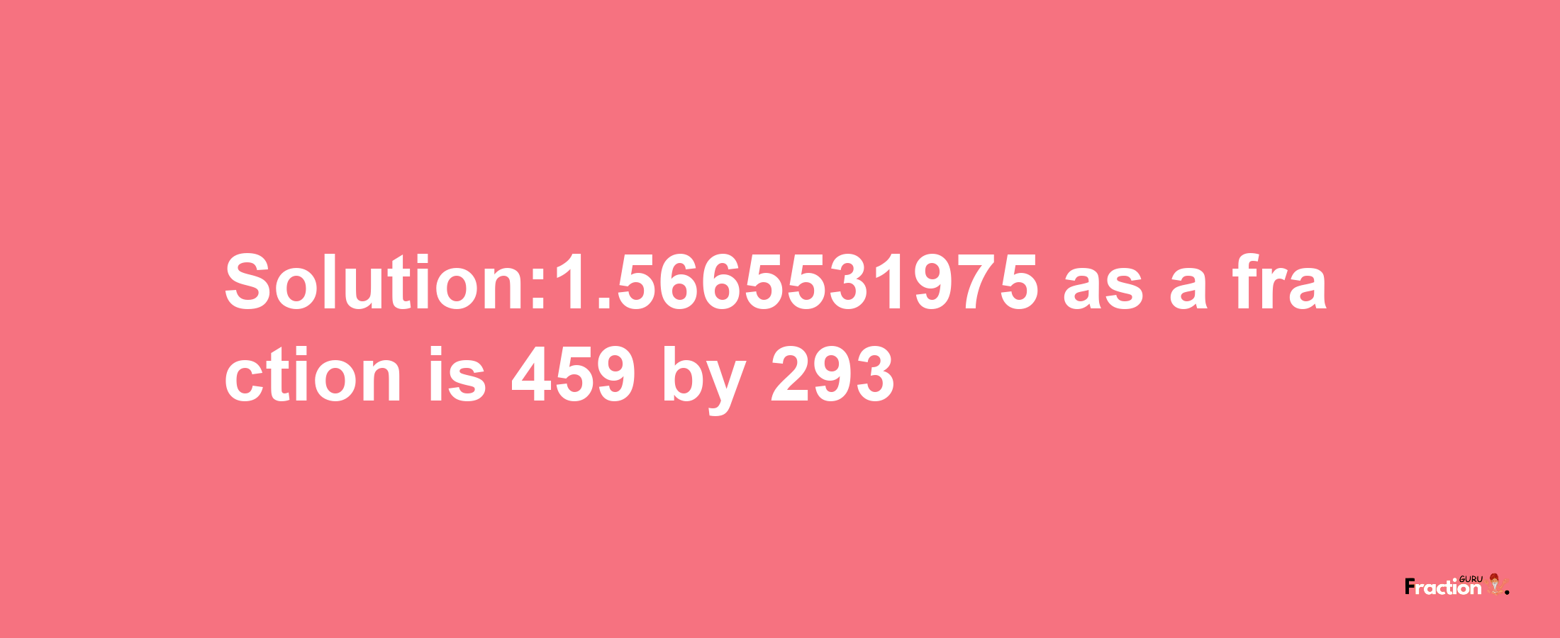 Solution:1.5665531975 as a fraction is 459/293