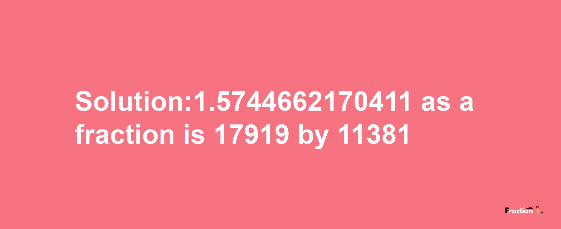 Solution:1.5744662170411 as a fraction is 17919/11381