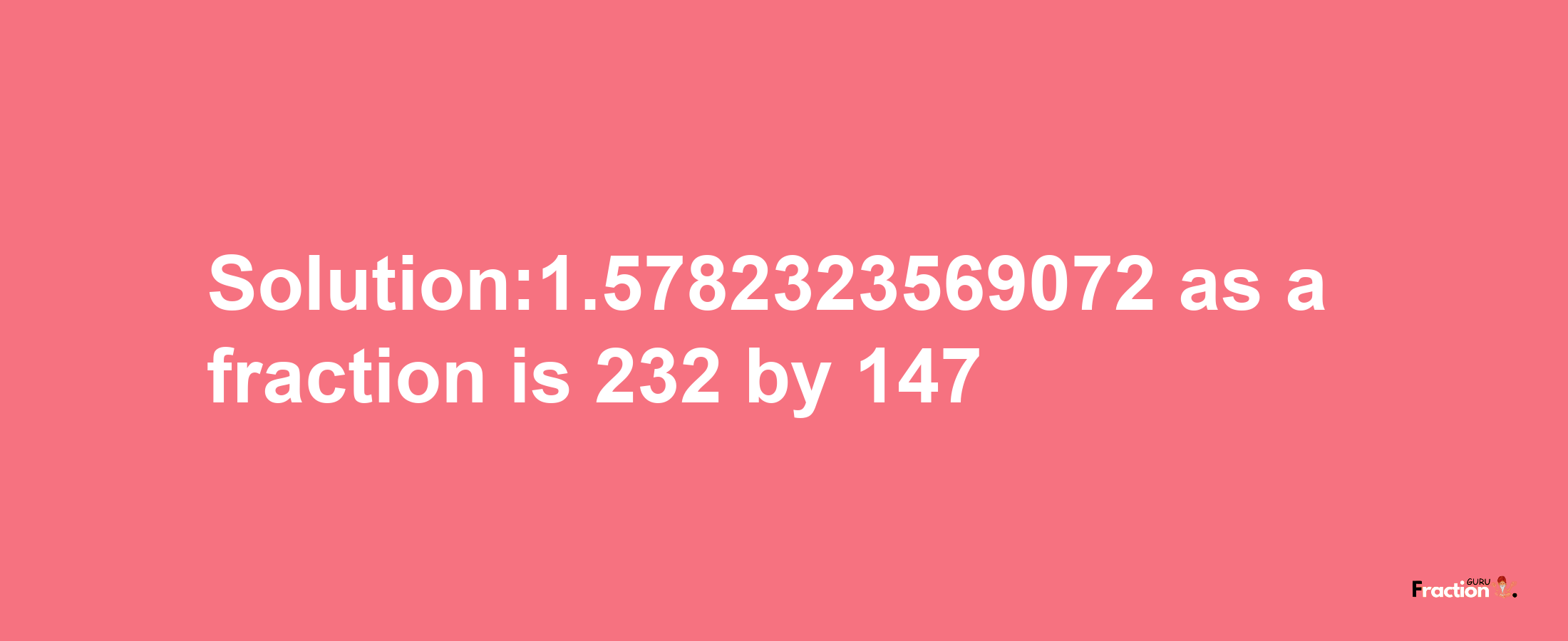 Solution:1.5782323569072 as a fraction is 232/147