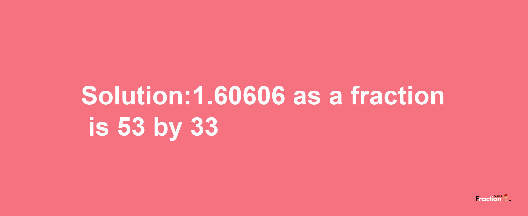 Solution:1.60606 as a fraction is 53/33