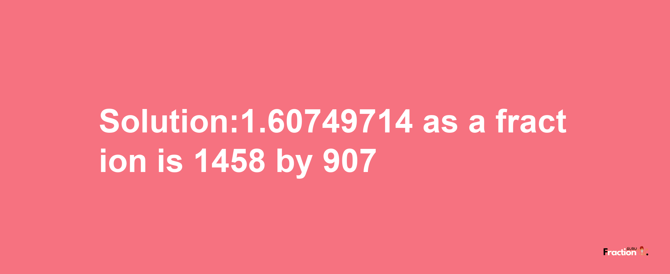 Solution:1.60749714 as a fraction is 1458/907