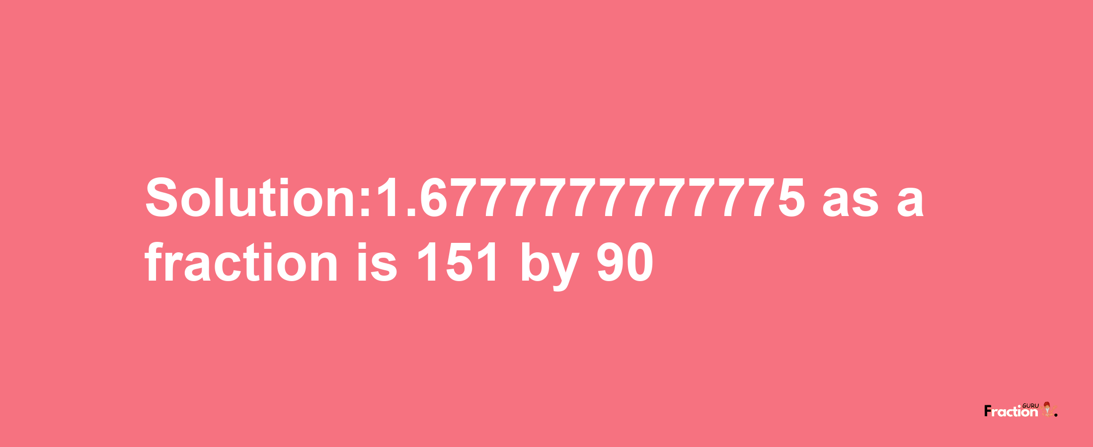 Solution:1.6777777777775 as a fraction is 151/90