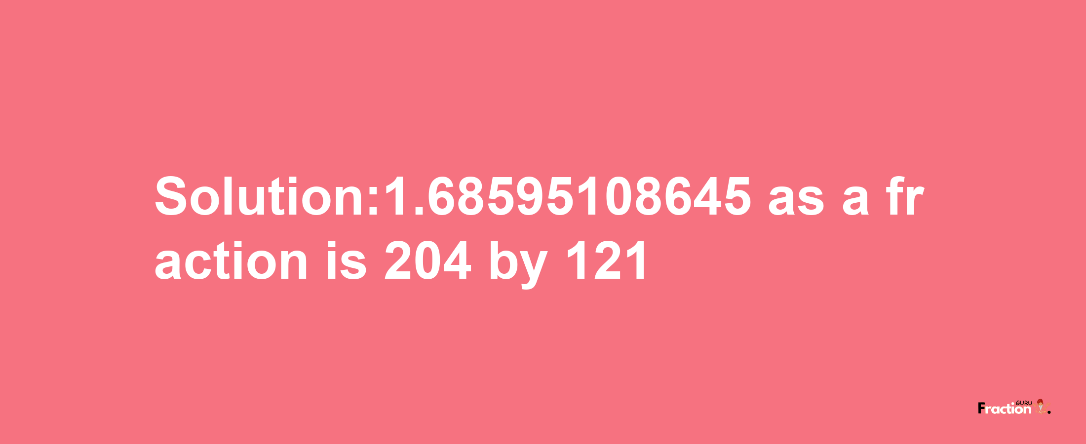 Solution:1.68595108645 as a fraction is 204/121