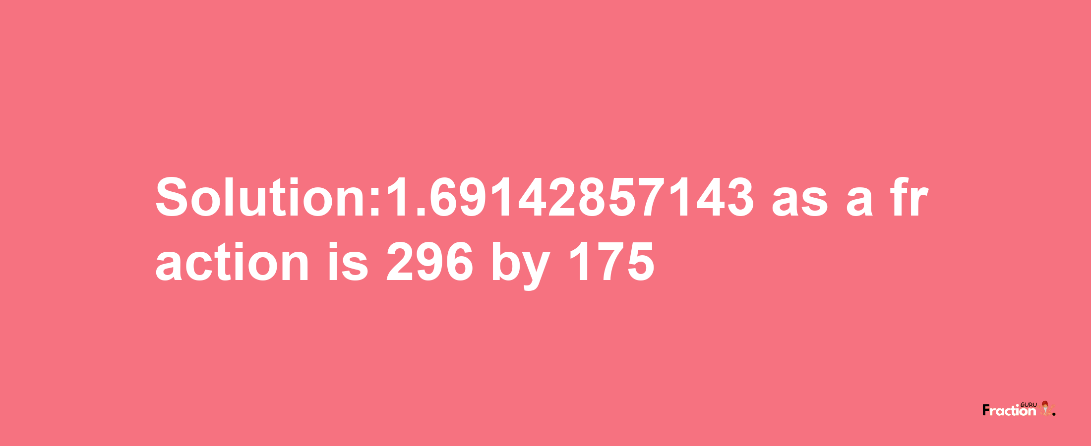 Solution:1.69142857143 as a fraction is 296/175