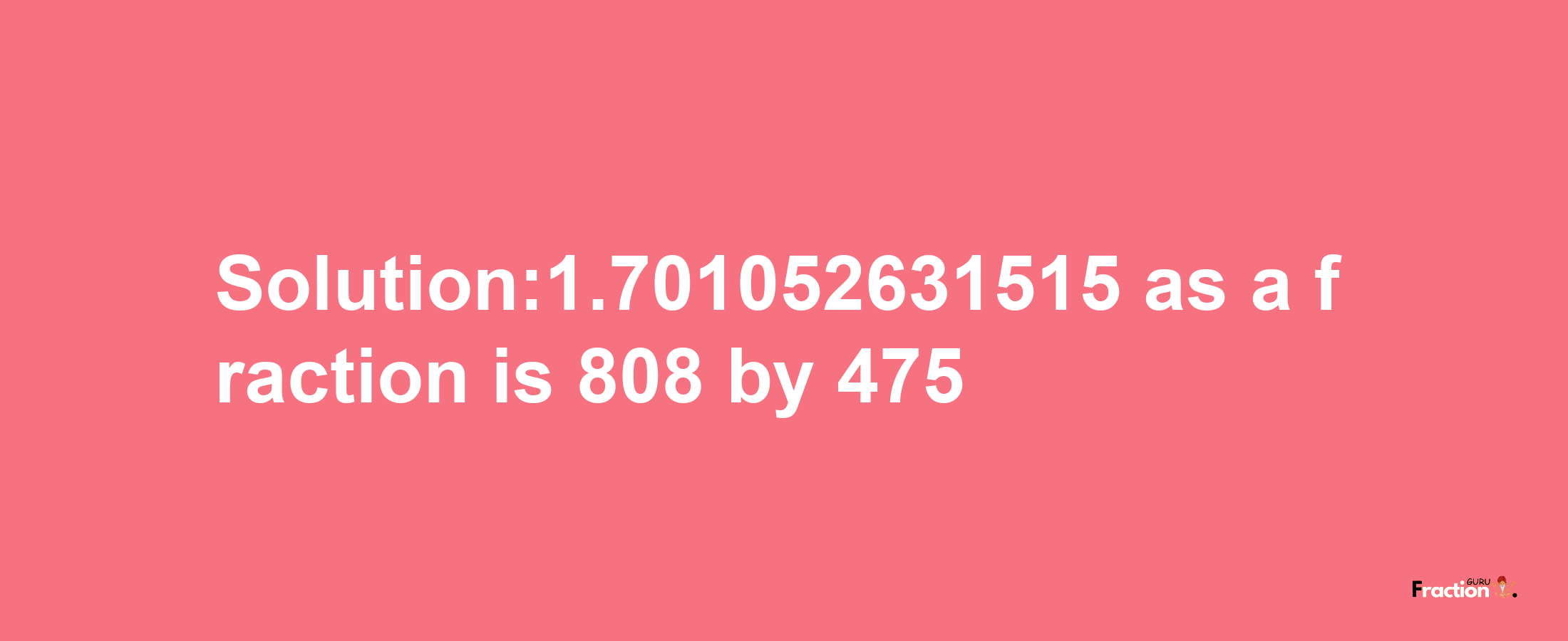 Solution:1.701052631515 as a fraction is 808/475