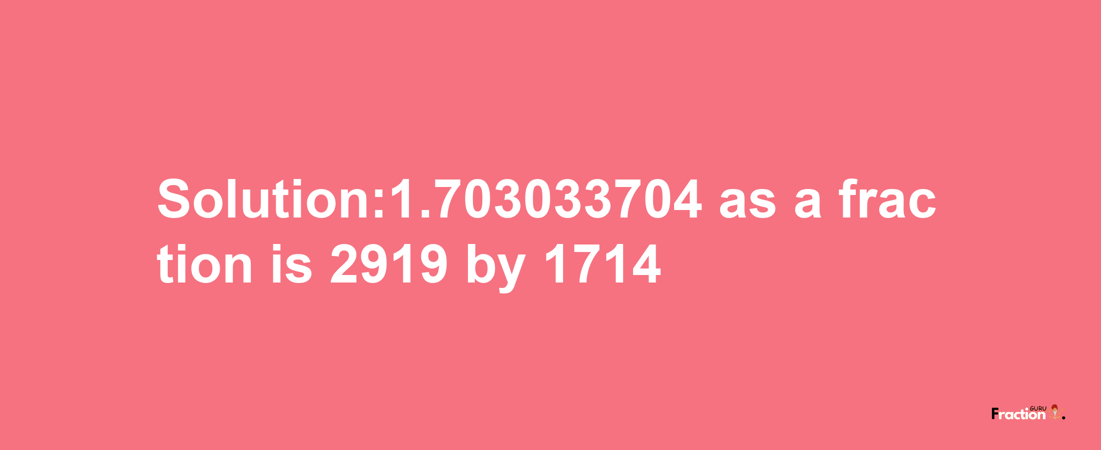 Solution:1.703033704 as a fraction is 2919/1714