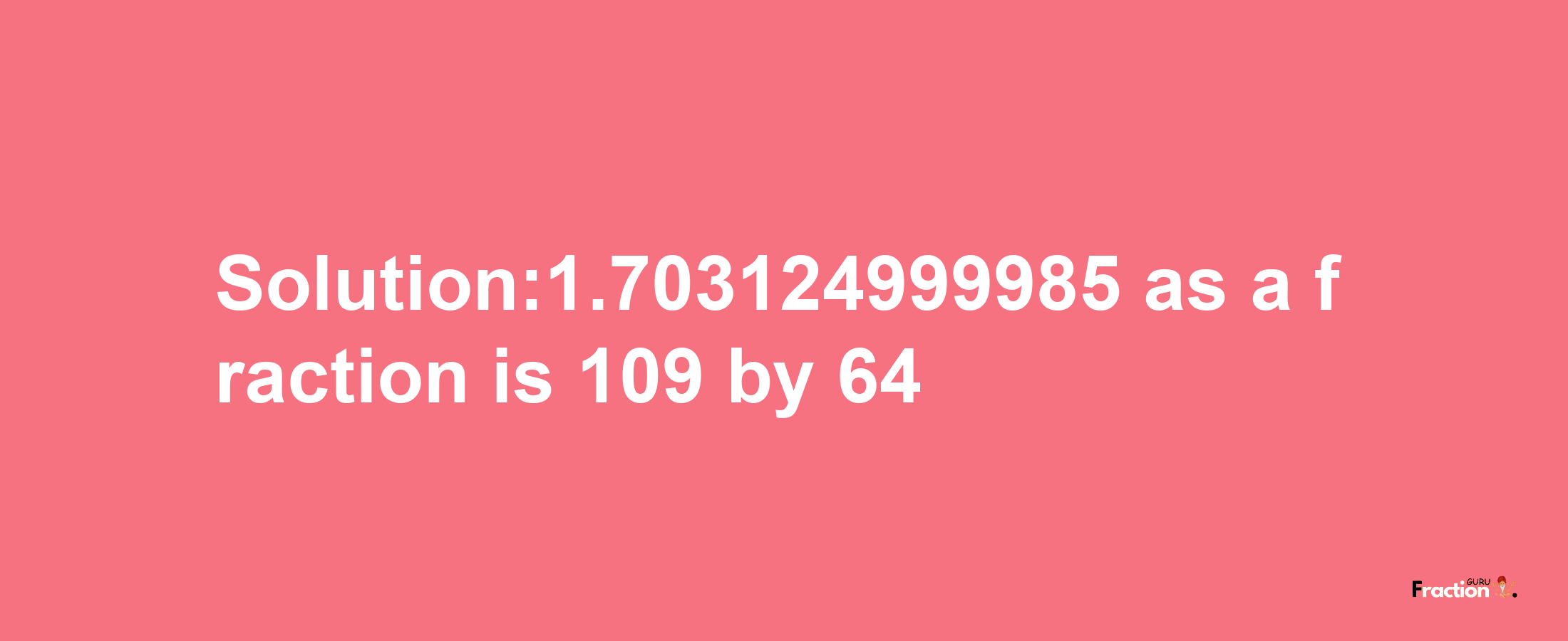 Solution:1.703124999985 as a fraction is 109/64