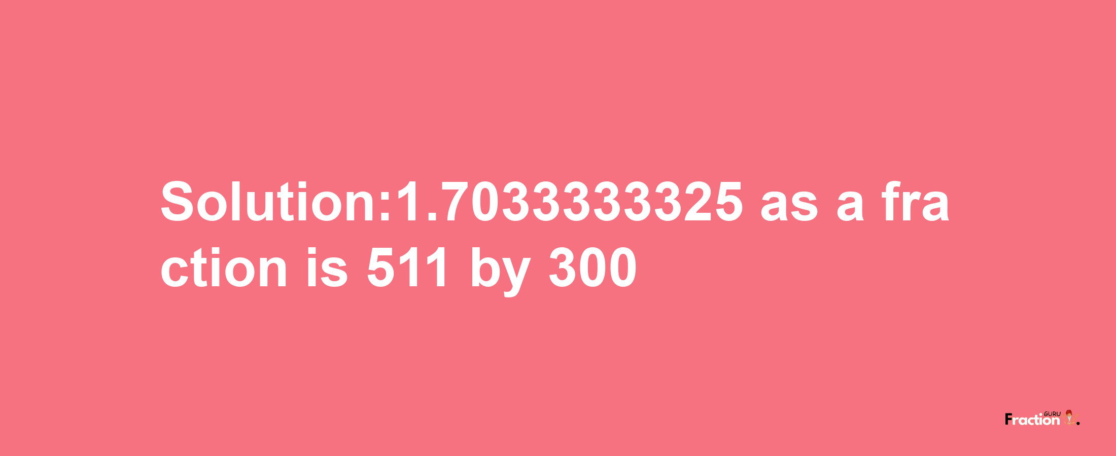 Solution:1.7033333325 as a fraction is 511/300