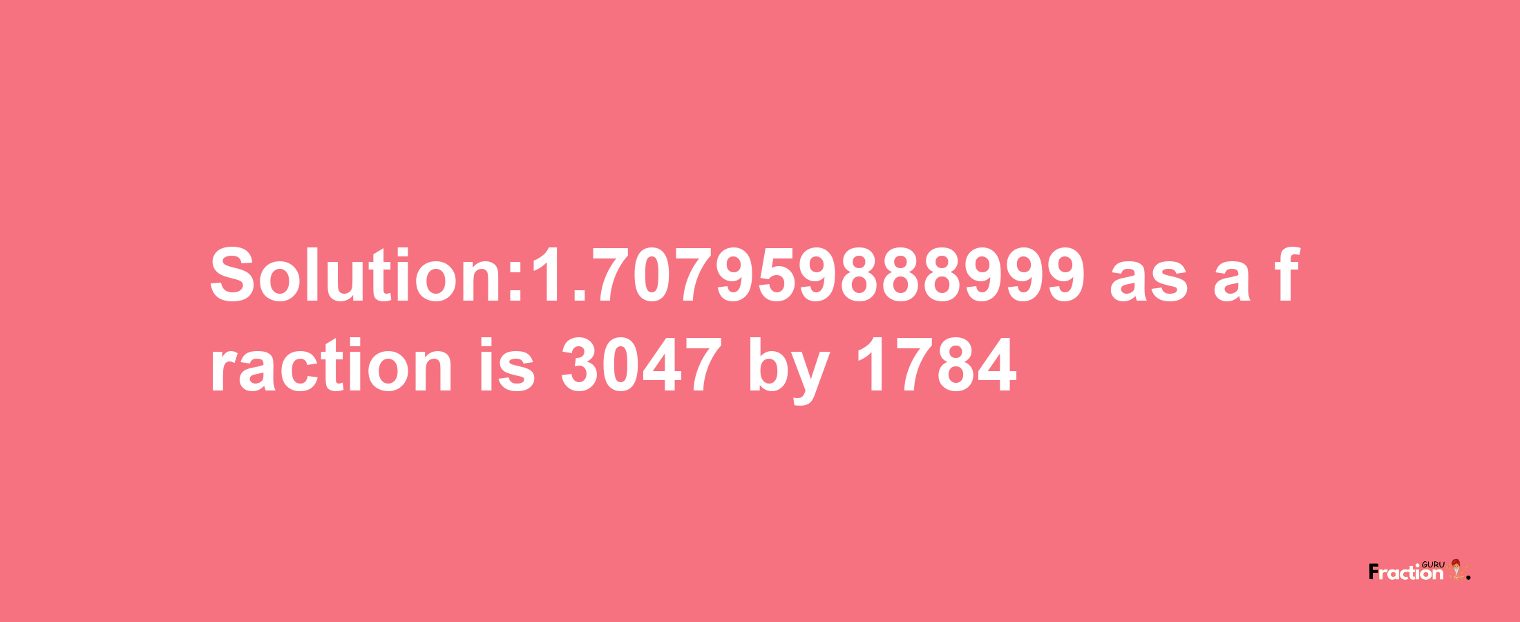 Solution:1.707959888999 as a fraction is 3047/1784