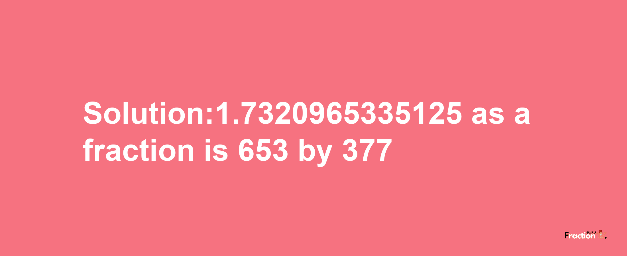 Solution:1.7320965335125 as a fraction is 653/377