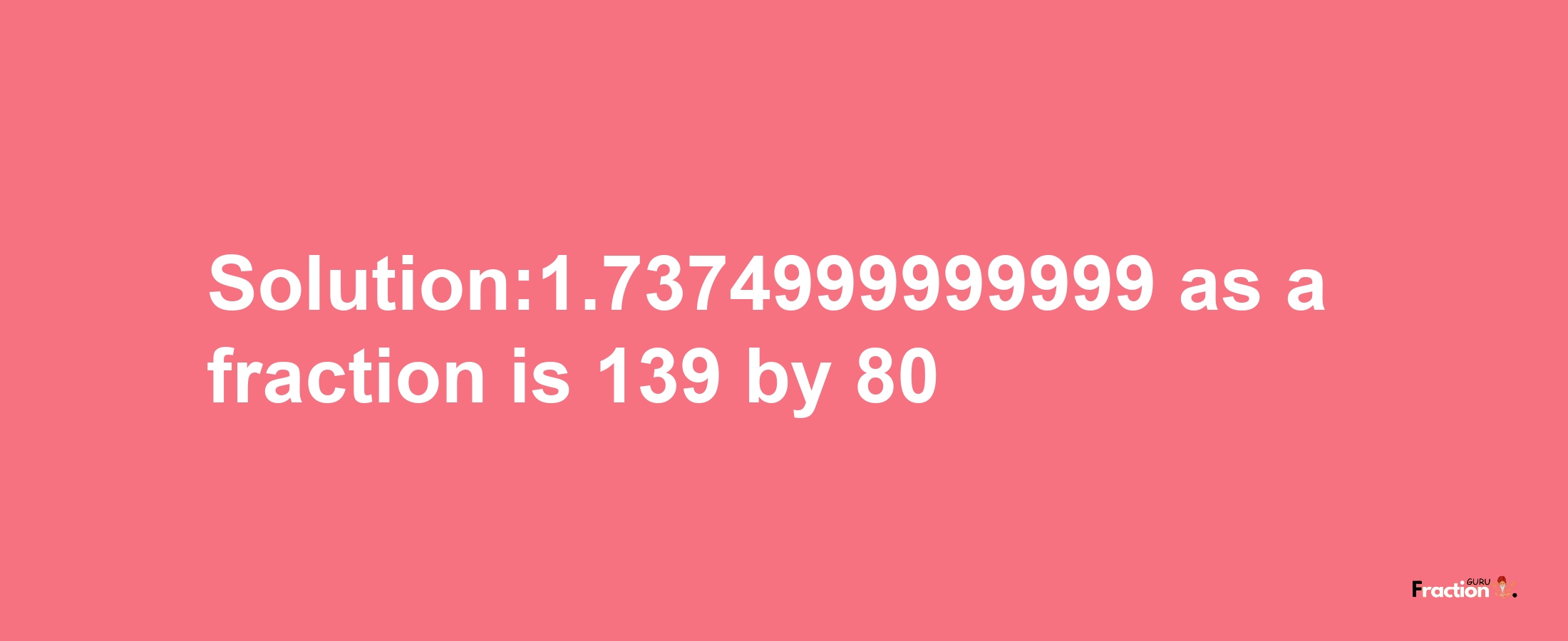 Solution:1.7374999999999 as a fraction is 139/80