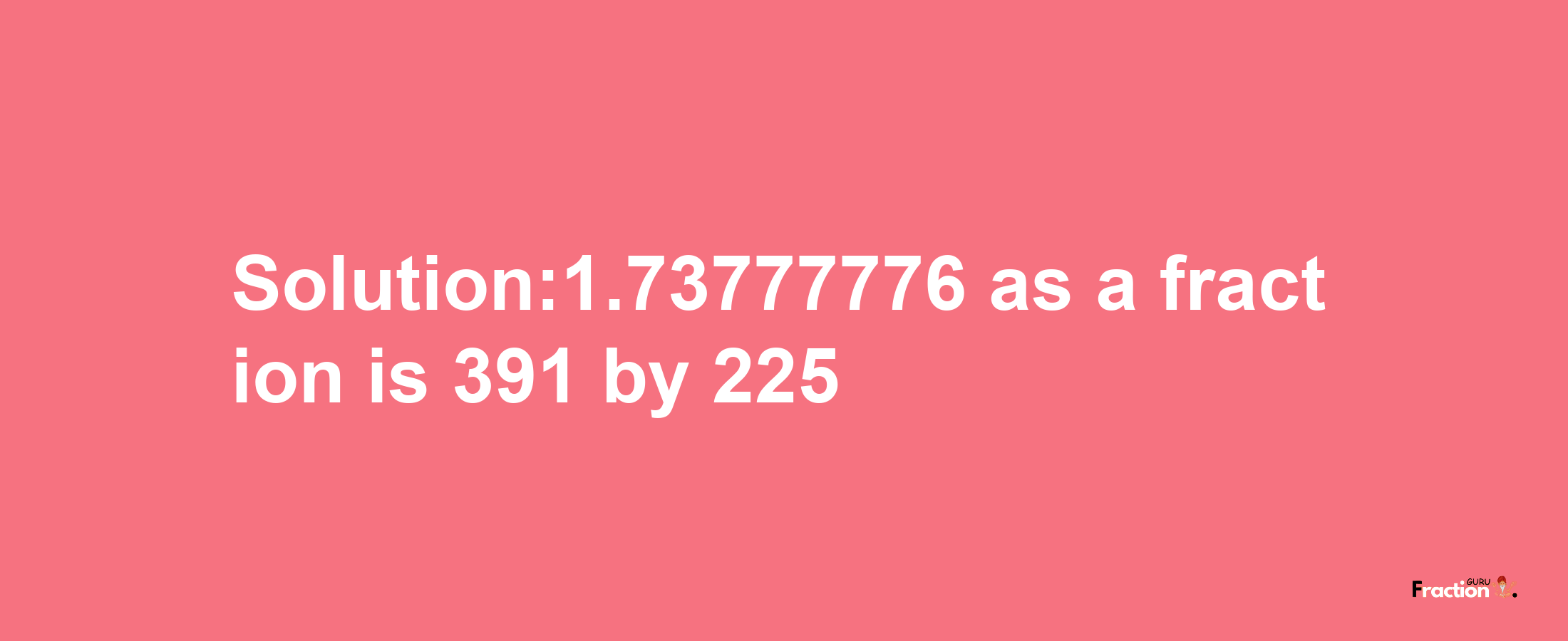 Solution:1.73777776 as a fraction is 391/225