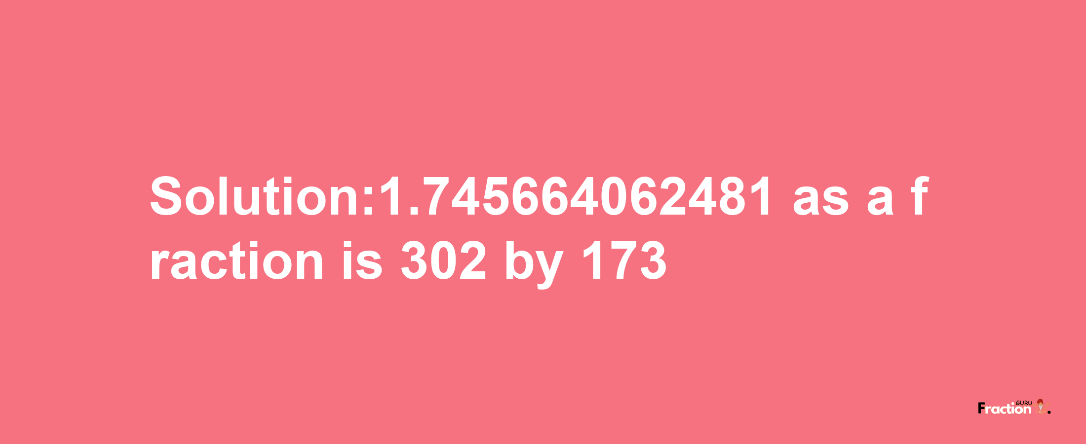 Solution:1.745664062481 as a fraction is 302/173