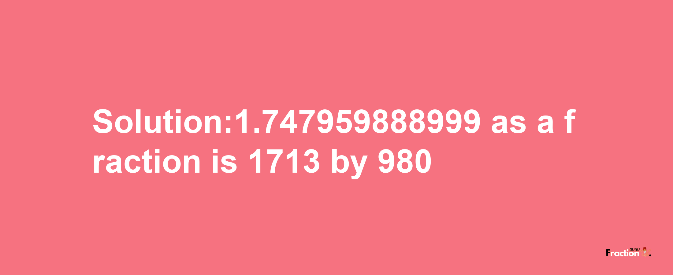 Solution:1.747959888999 as a fraction is 1713/980