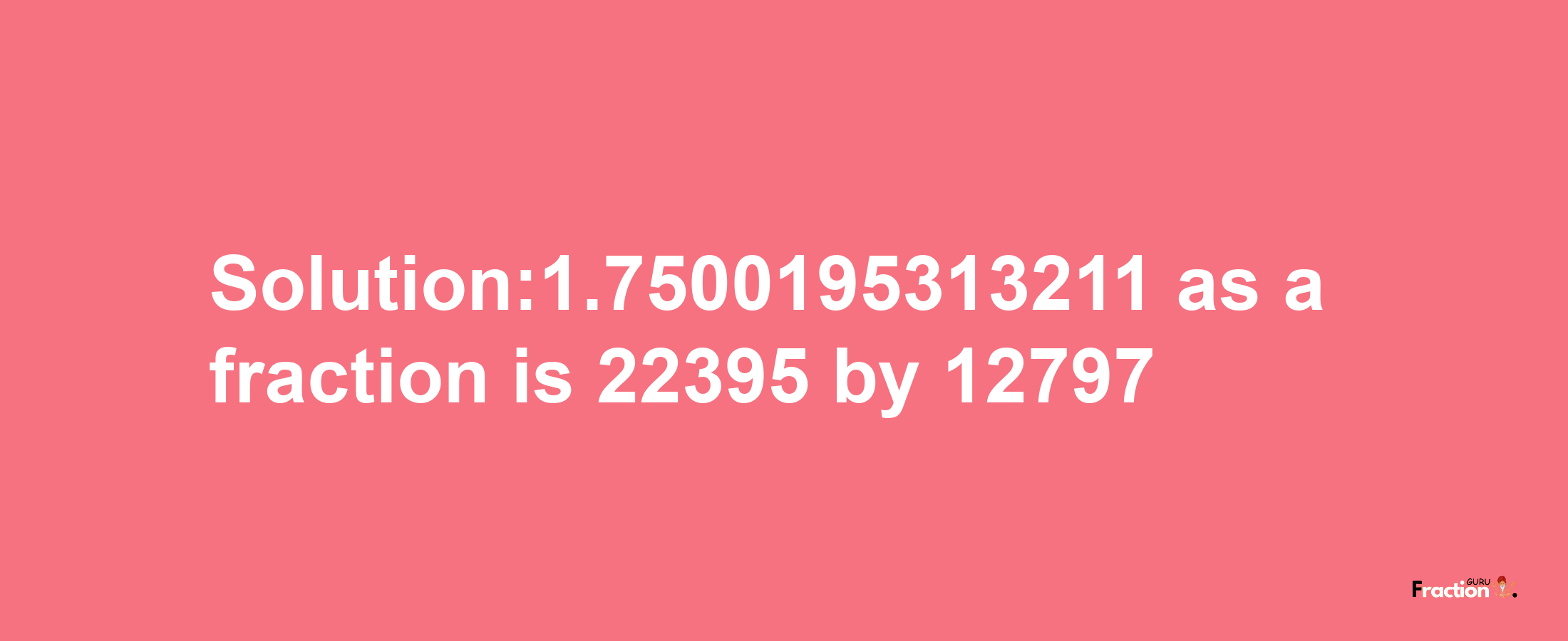 Solution:1.7500195313211 as a fraction is 22395/12797