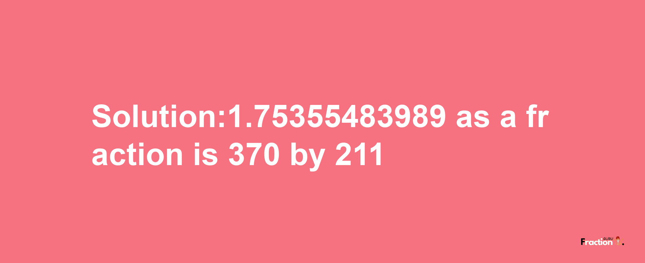 Solution:1.75355483989 as a fraction is 370/211