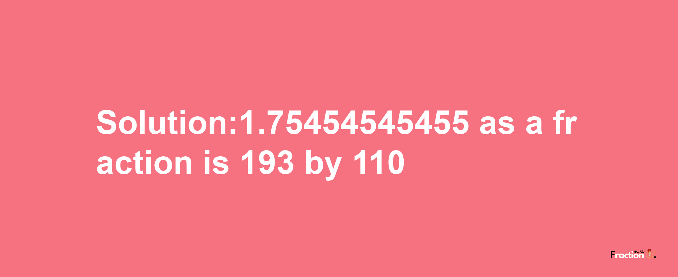 Solution:1.75454545455 as a fraction is 193/110