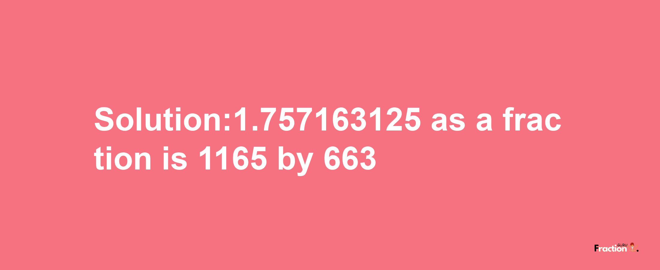 Solution:1.757163125 as a fraction is 1165/663