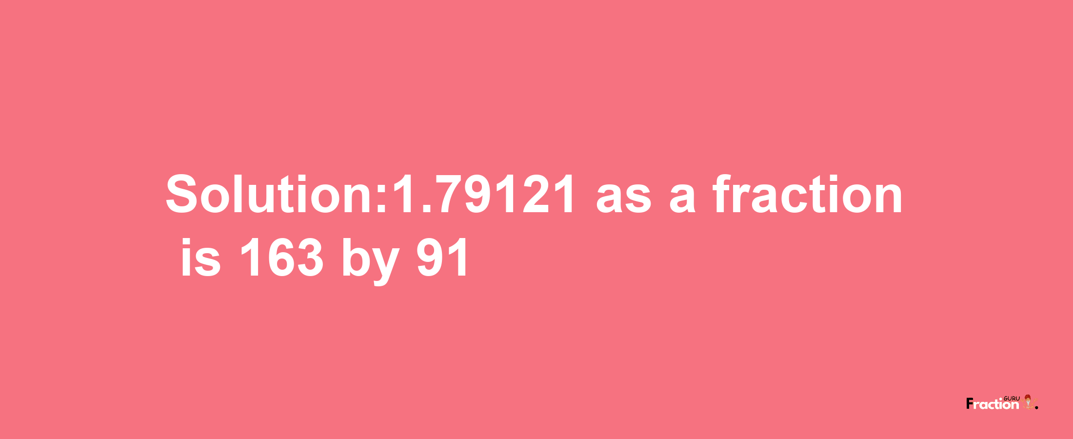 Solution:1.79121 as a fraction is 163/91