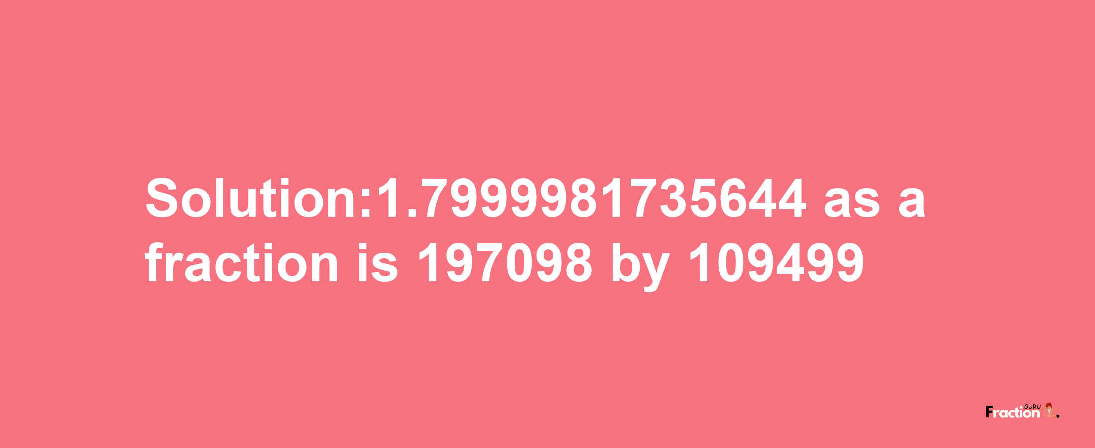 Solution:1.7999981735644 as a fraction is 197098/109499