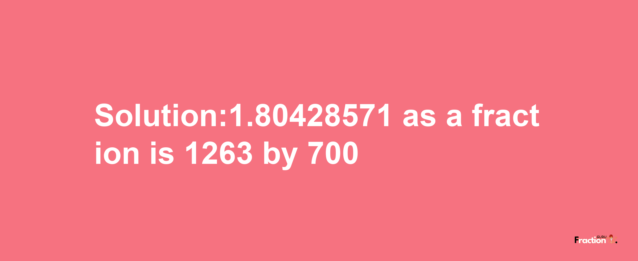 Solution:1.80428571 as a fraction is 1263/700