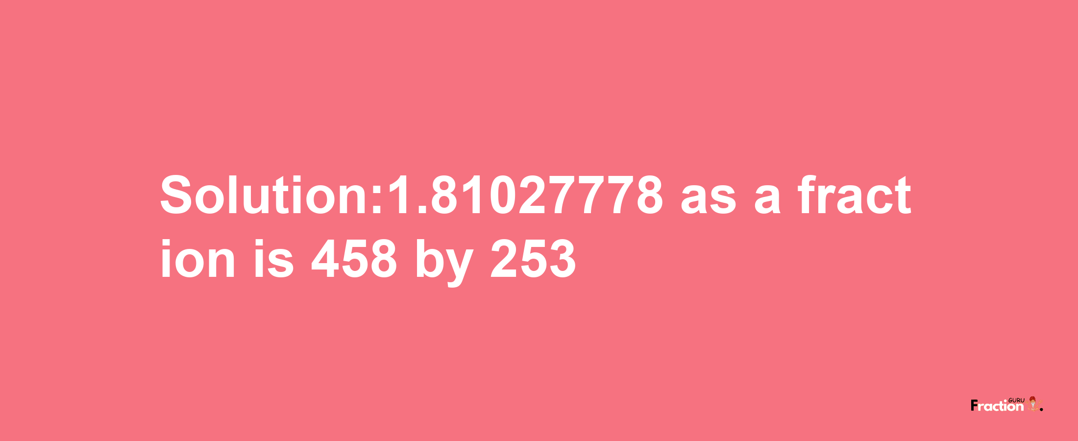 Solution:1.81027778 as a fraction is 458/253