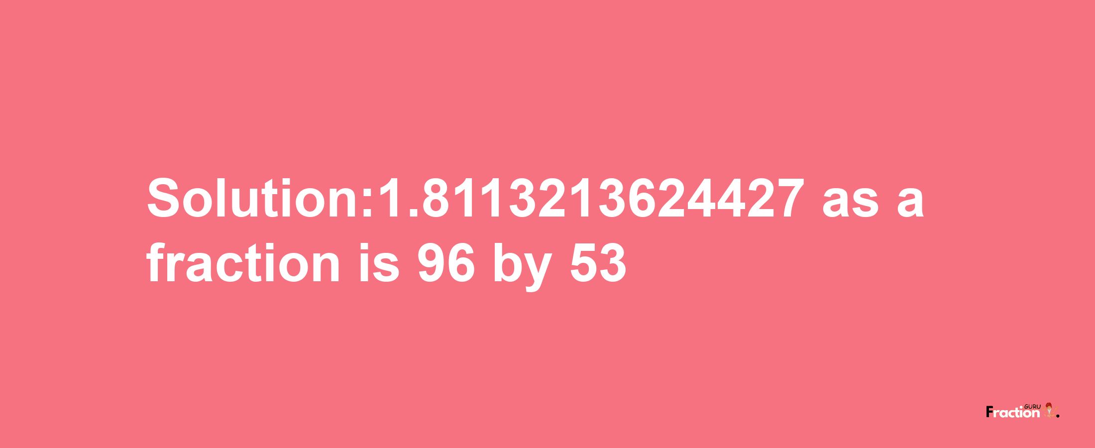 Solution:1.8113213624427 as a fraction is 96/53