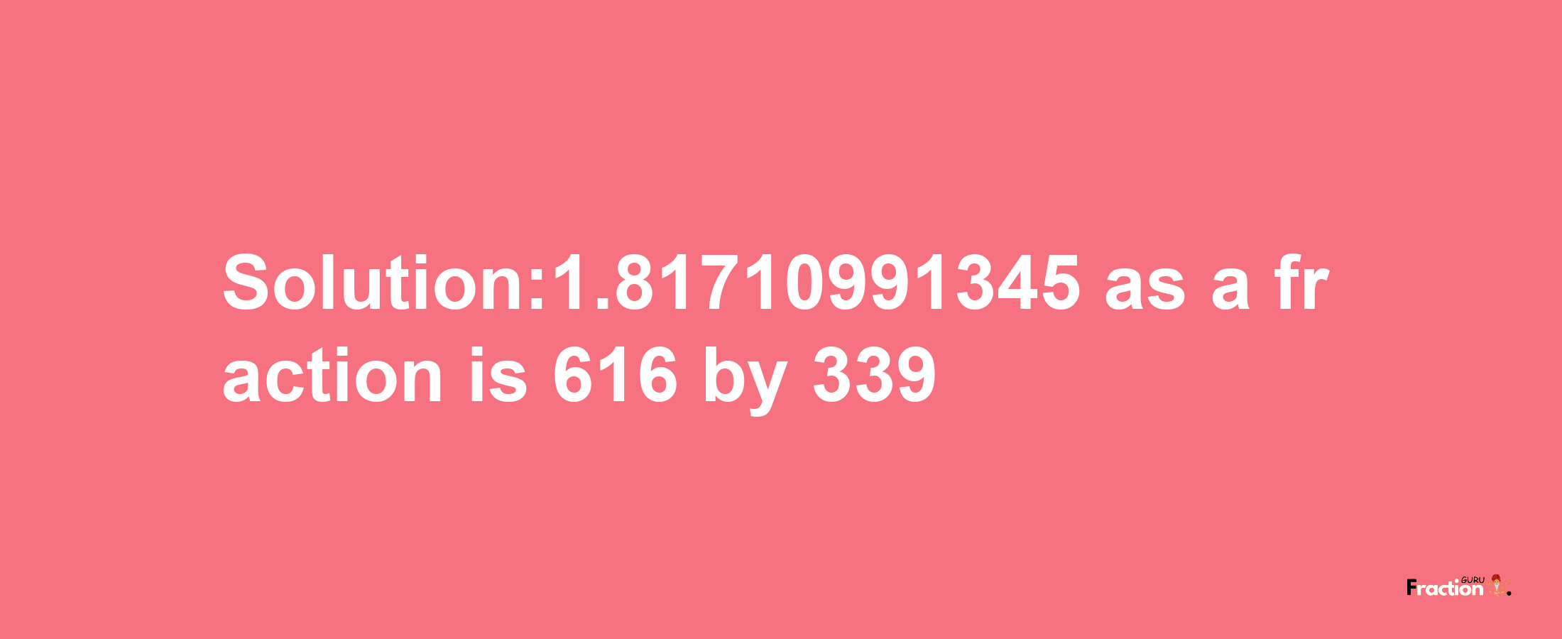 Solution:1.81710991345 as a fraction is 616/339