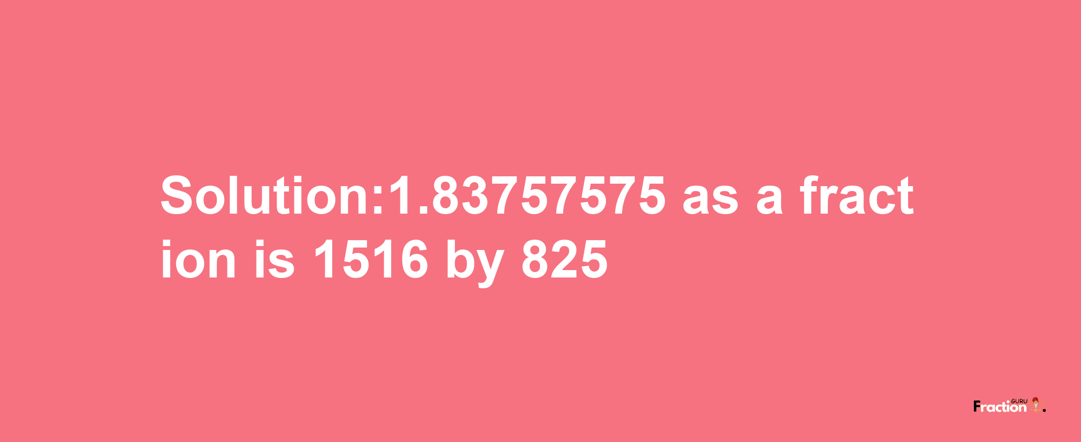 Solution:1.83757575 as a fraction is 1516/825