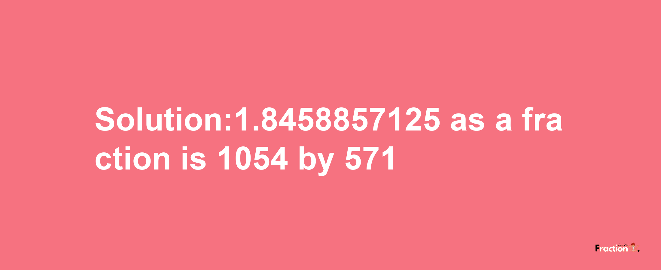 Solution:1.8458857125 as a fraction is 1054/571