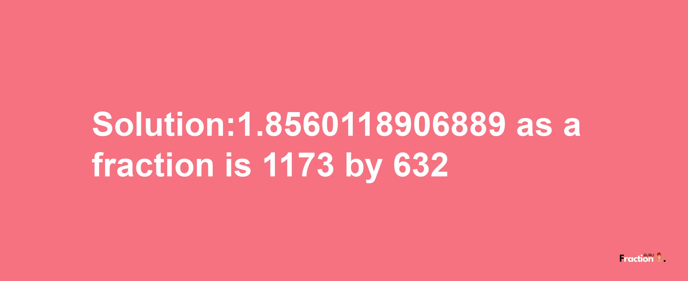 Solution:1.8560118906889 as a fraction is 1173/632