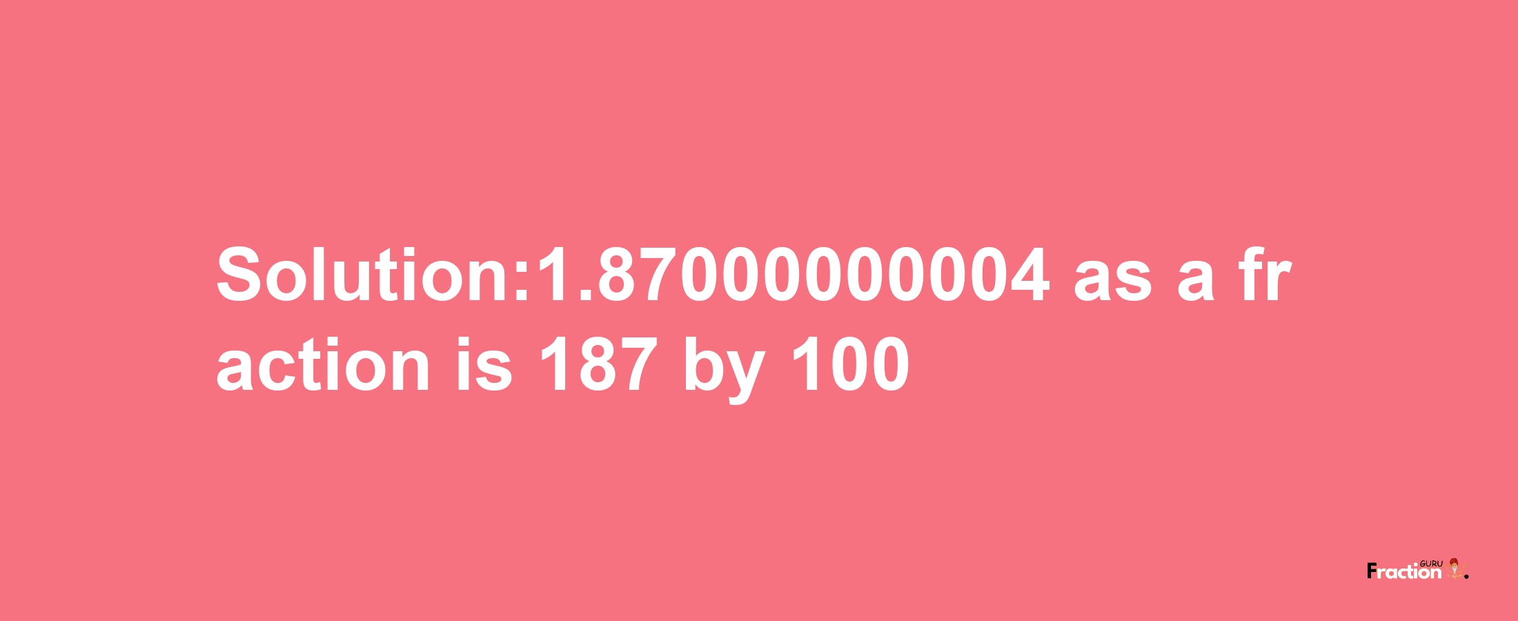 Solution:1.87000000004 as a fraction is 187/100