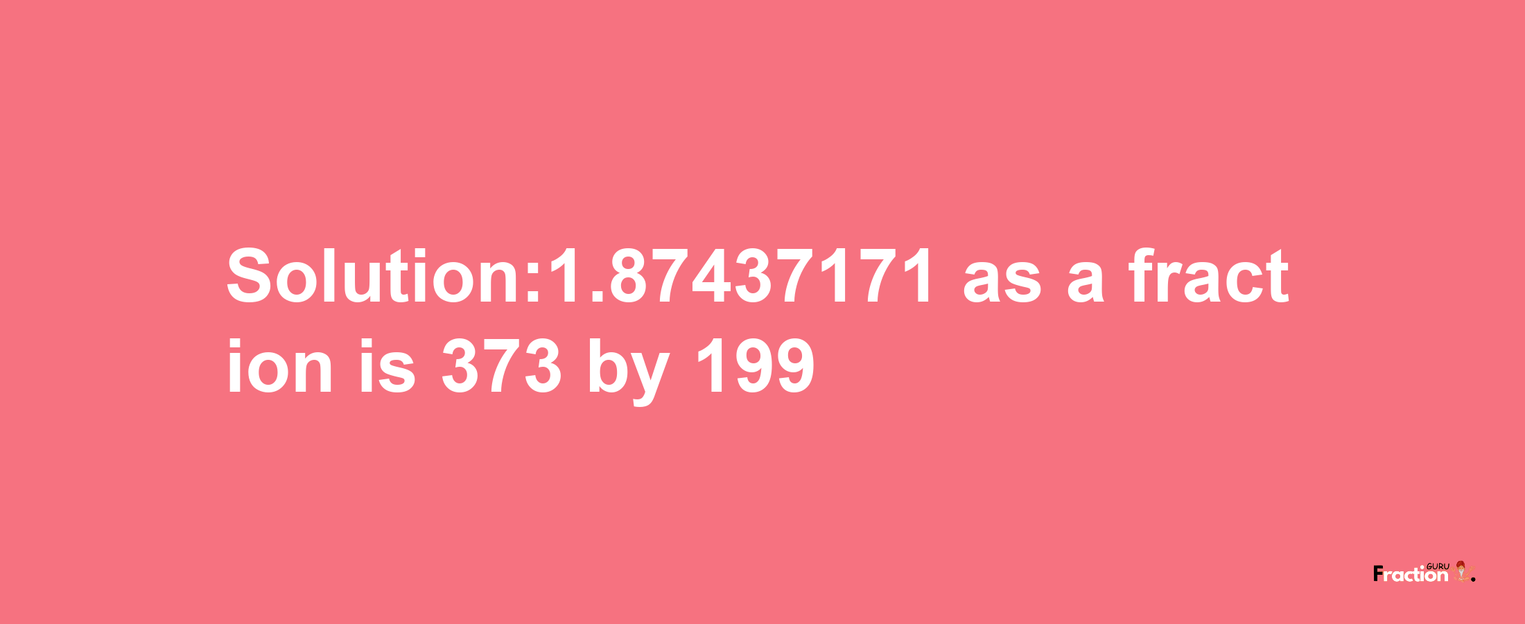 Solution:1.87437171 as a fraction is 373/199