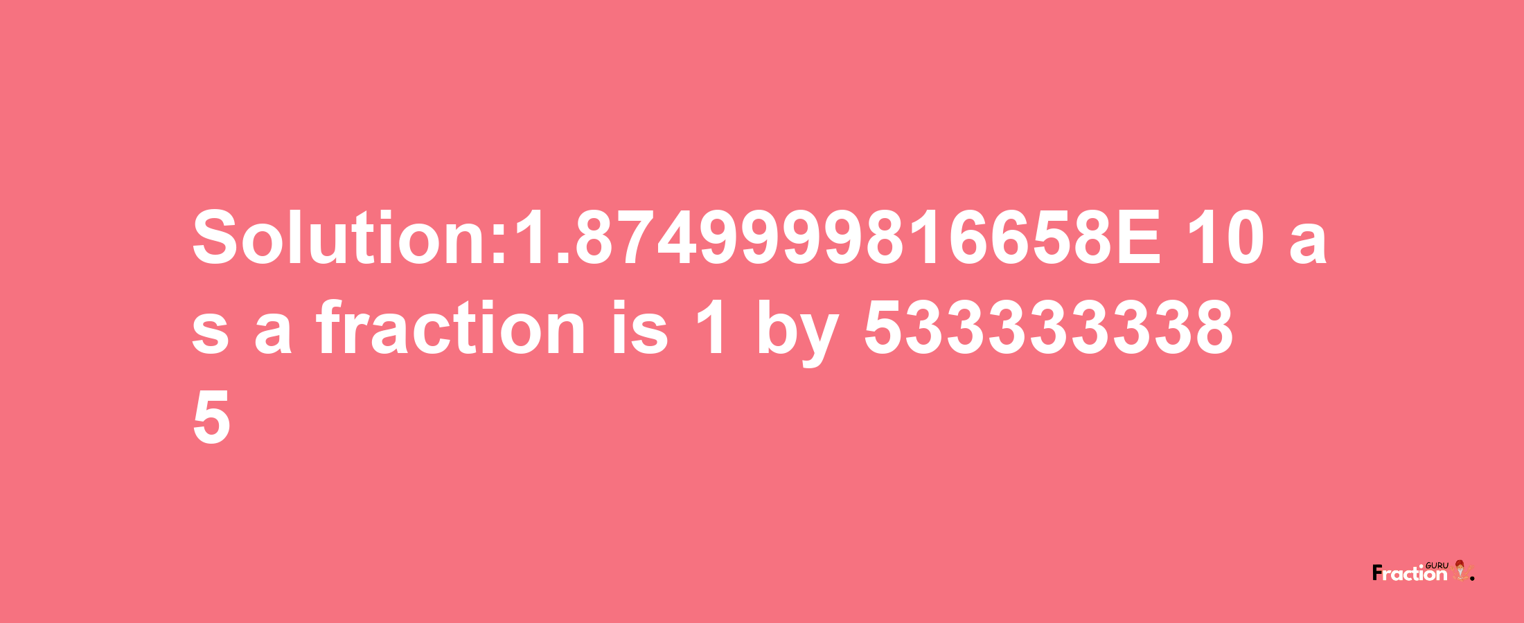 Solution:1.8749999816658E-10 as a fraction is 1/5333333385