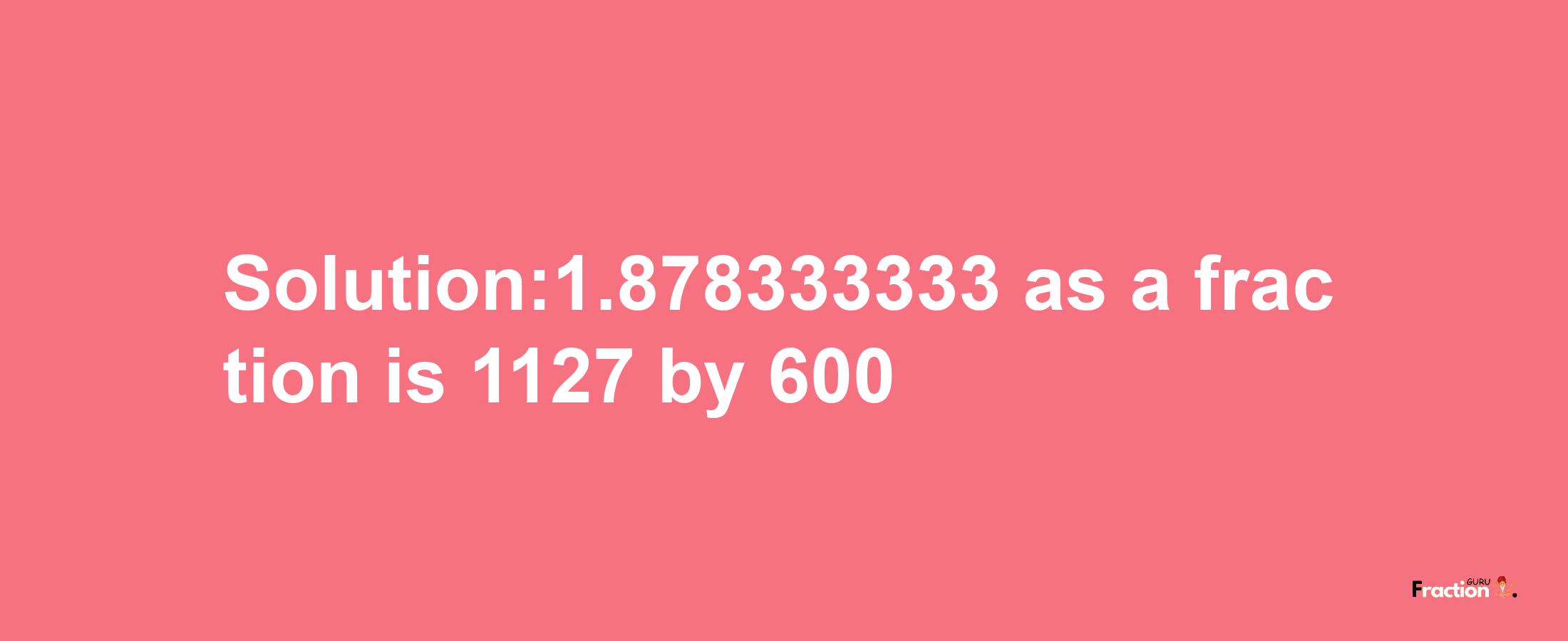 Solution:1.878333333 as a fraction is 1127/600