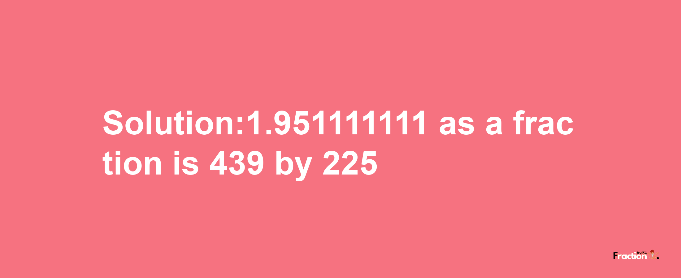 Solution:1.951111111 as a fraction is 439/225