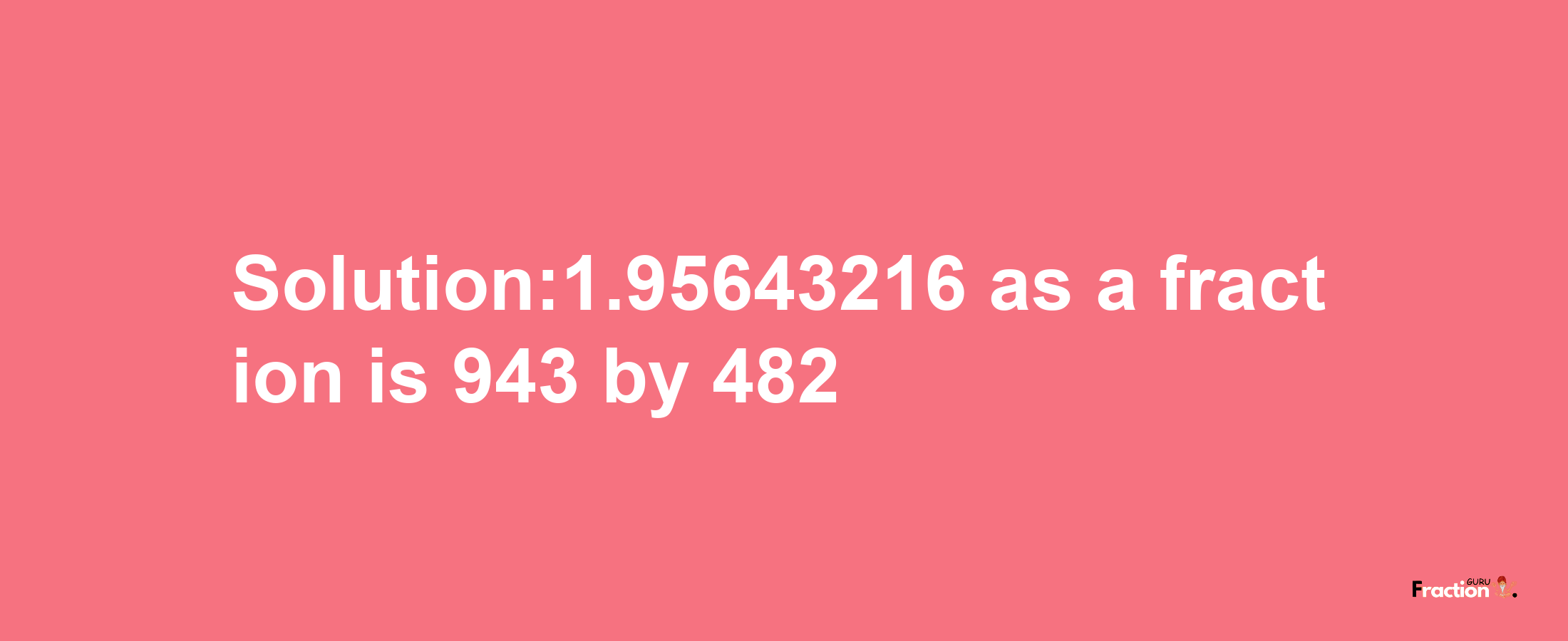 Solution:1.95643216 as a fraction is 943/482