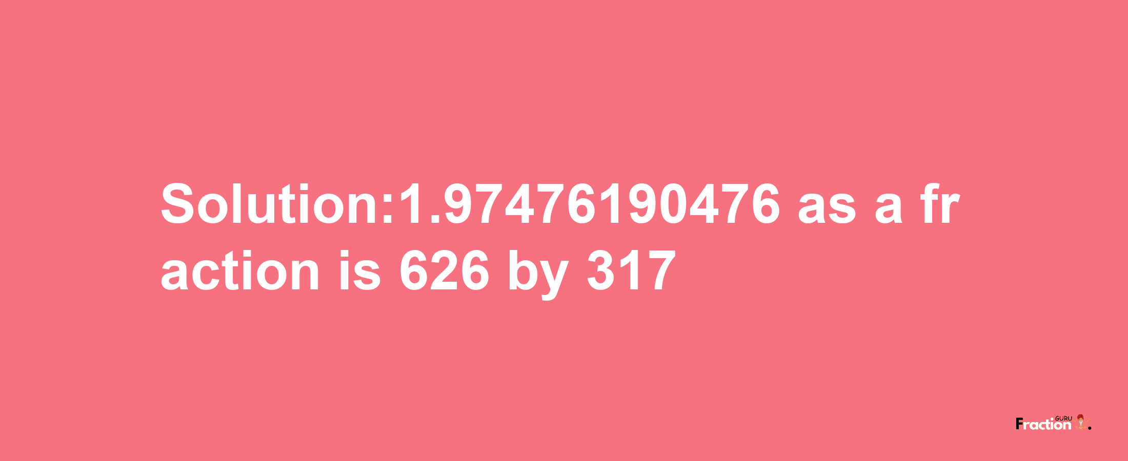 Solution:1.97476190476 as a fraction is 626/317