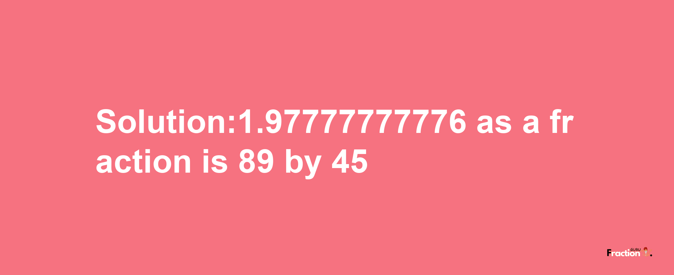 Solution:1.97777777776 as a fraction is 89/45