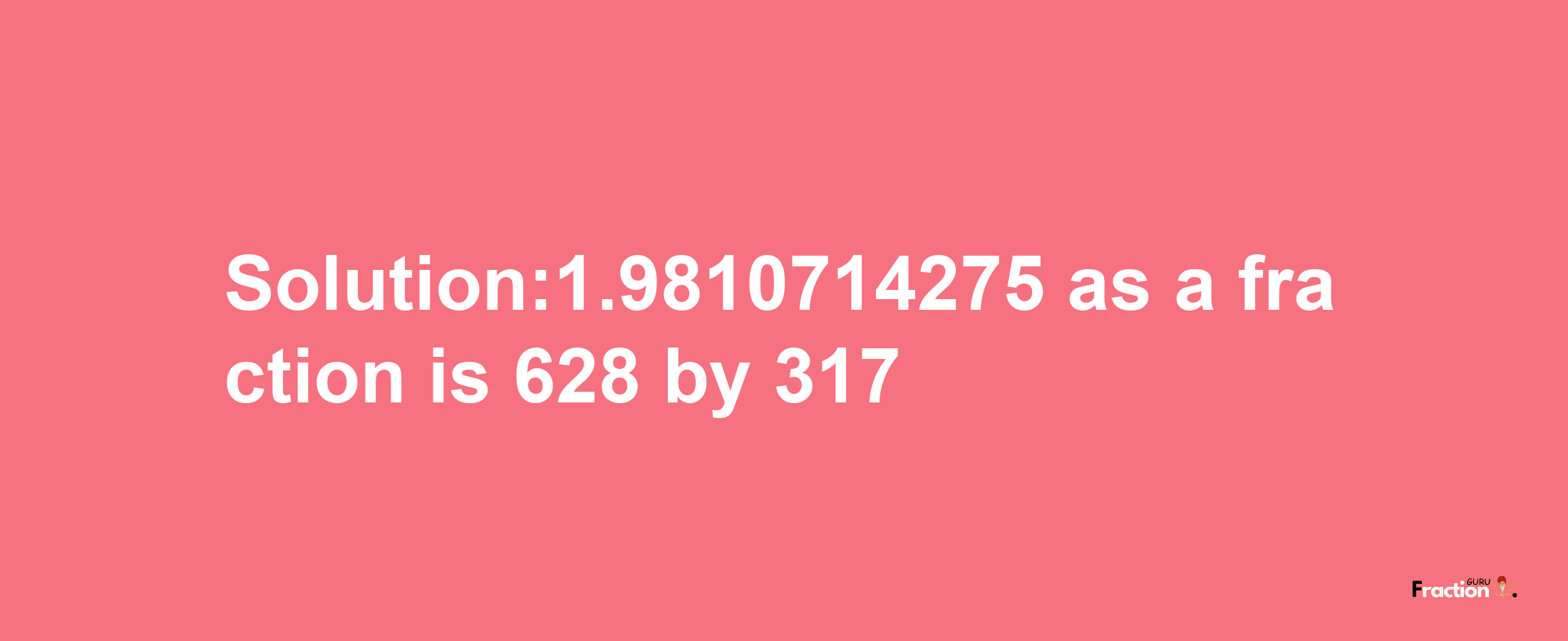 Solution:1.9810714275 as a fraction is 628/317