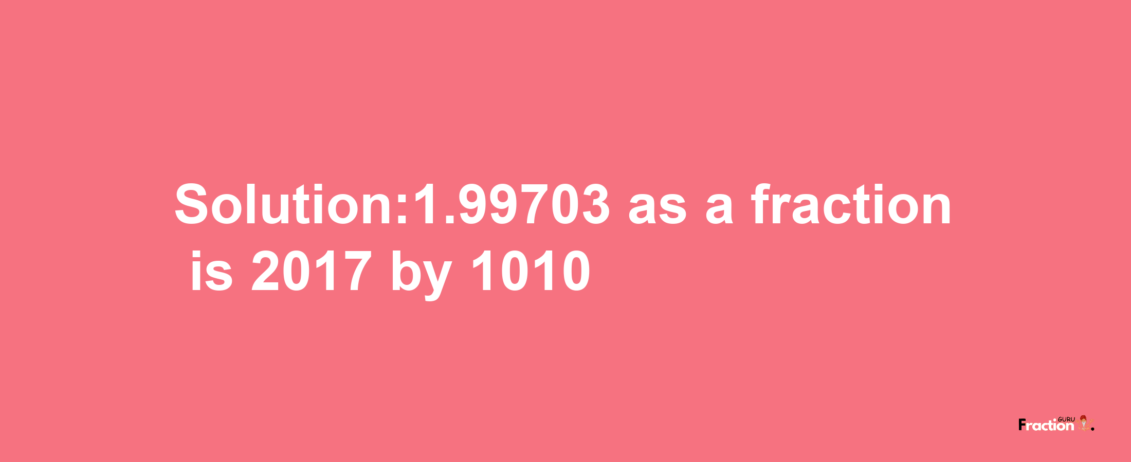 Solution:1.99703 as a fraction is 2017/1010