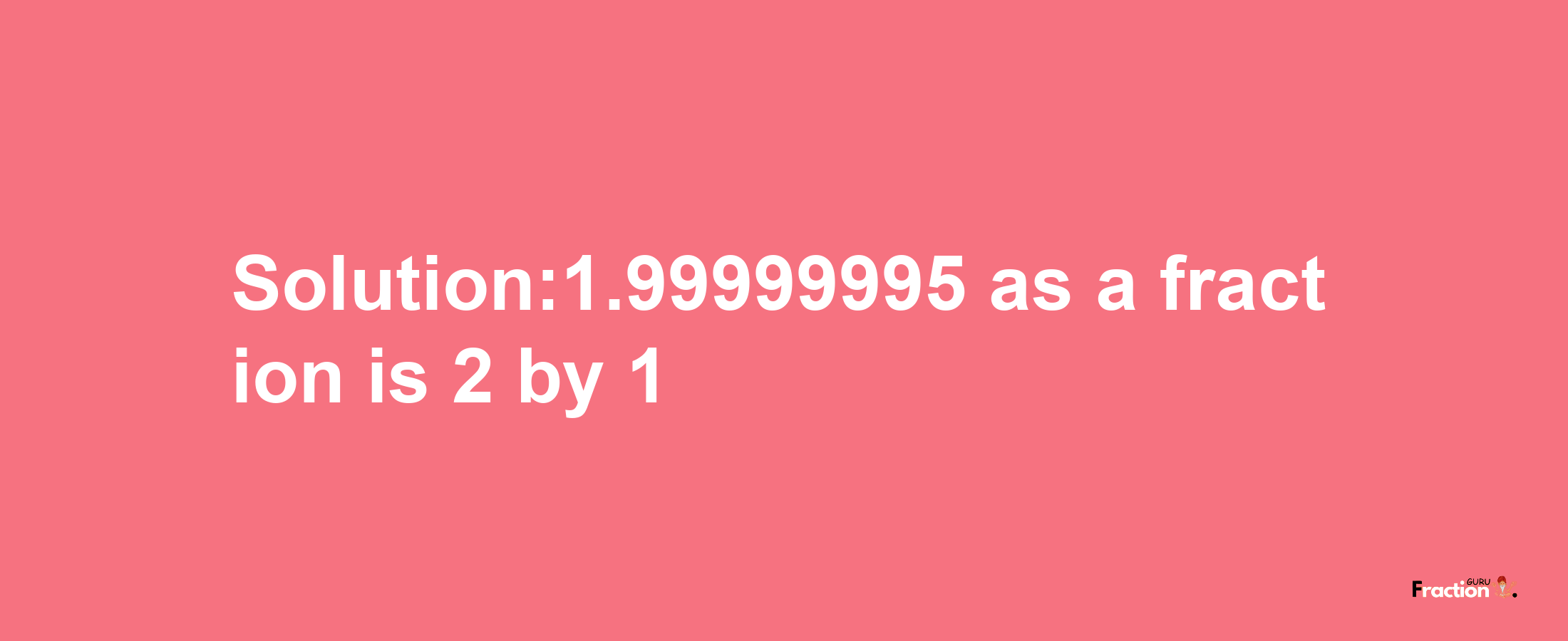 Solution:1.99999995 as a fraction is 2/1