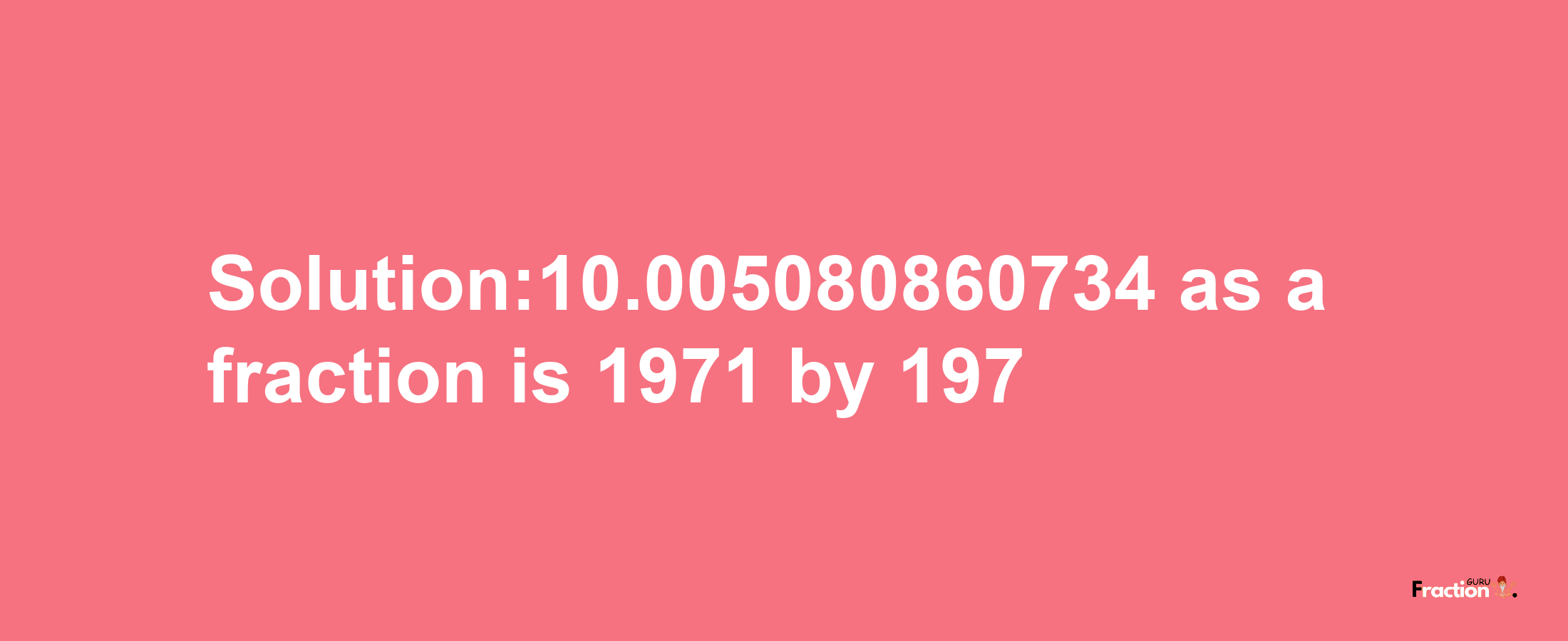 Solution:10.005080860734 as a fraction is 1971/197