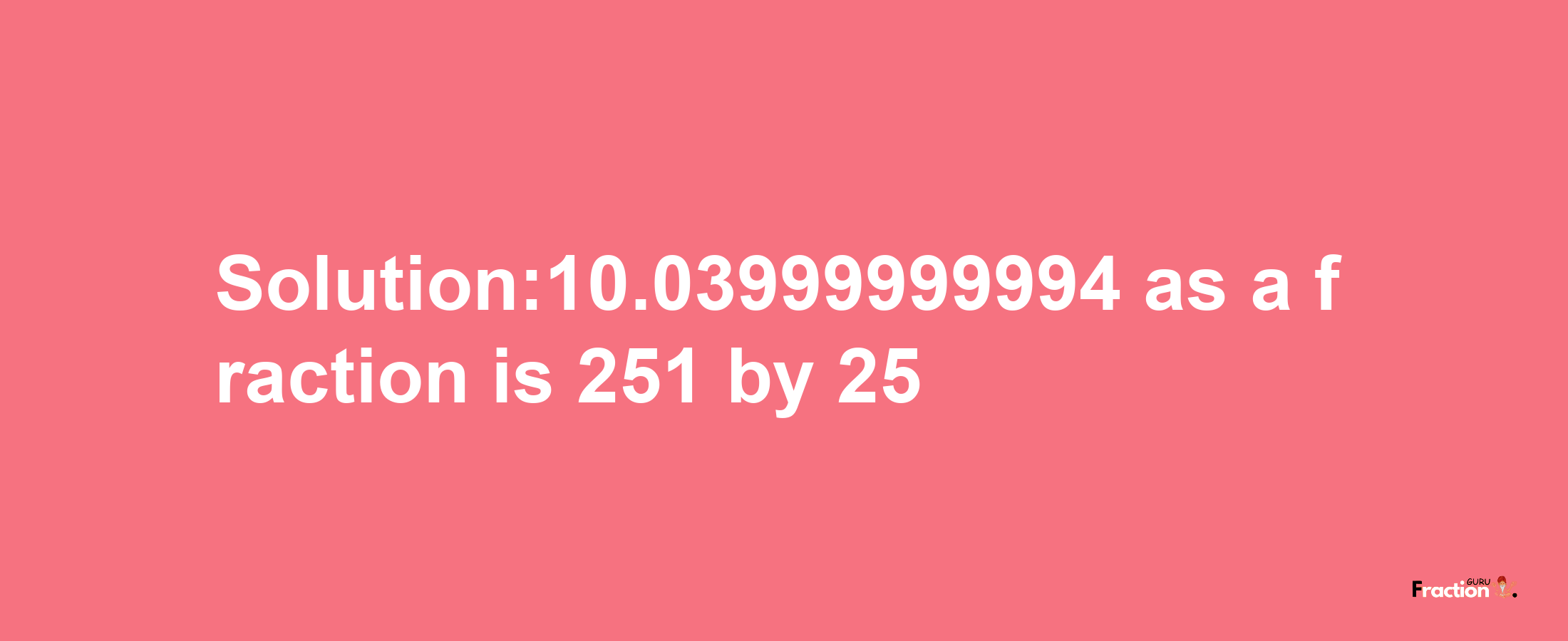 Solution:10.03999999994 as a fraction is 251/25